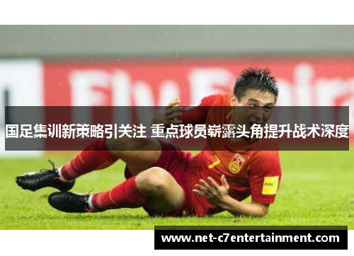 国足集训新策略引关注 重点球员崭露头角提升战术深度