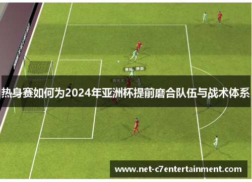 热身赛如何为2024年亚洲杯提前磨合队伍与战术体系