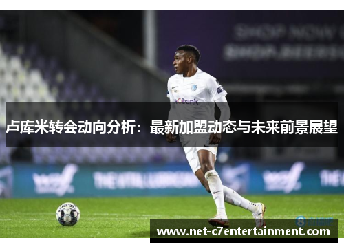 卢库米转会动向分析：最新加盟动态与未来前景展望