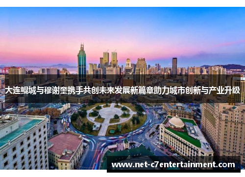 大连鲲城与穆谢奎携手共创未来发展新篇章助力城市创新与产业升级