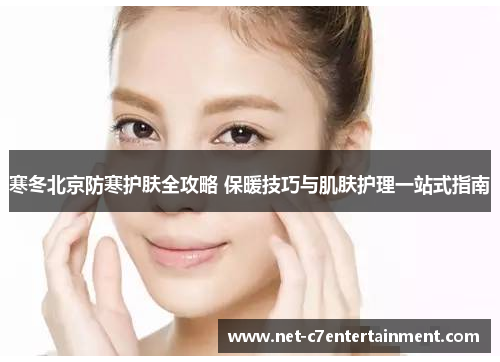 寒冬北京防寒护肤全攻略 保暖技巧与肌肤护理一站式指南