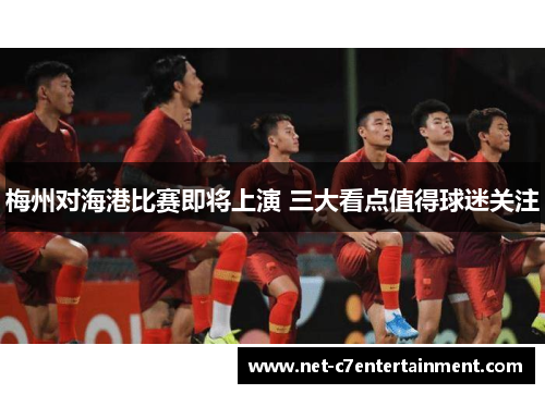梅州对海港比赛即将上演 三大看点值得球迷关注