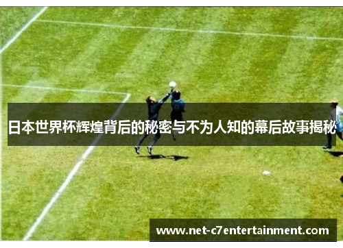 日本世界杯辉煌背后的秘密与不为人知的幕后故事揭秘