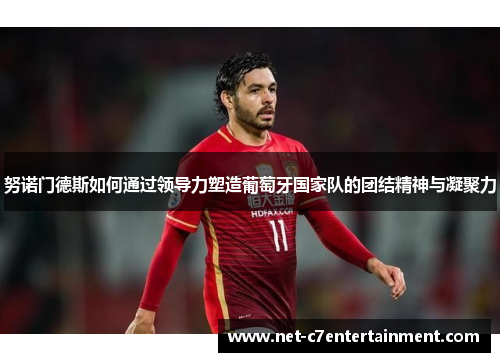 努诺门德斯如何通过领导力塑造葡萄牙国家队的团结精神与凝聚力