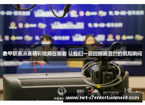 象甲联赛决赛精彩视频在哪看 让我们一起回顾最激烈的棋局瞬间