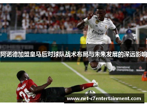 阿诺德加盟皇马后对球队战术布局与未来发展的深远影响