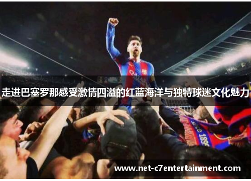 走进巴塞罗那感受激情四溢的红蓝海洋与独特球迷文化魅力