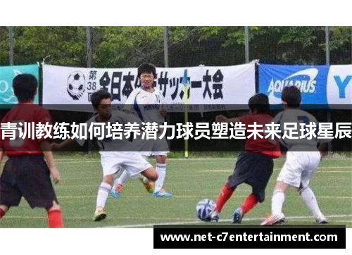 青训教练如何培养潜力球员塑造未来足球星辰 青训教练如何培养潜力球员塑造未来足球星辰