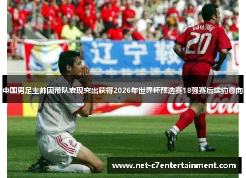 中国男足主帅因带队表现突出获得2026年世界杯预选赛18强赛后续约意向 中国男足主帅因带队表现突出获得2026年世界杯预选赛18强赛后续约意向