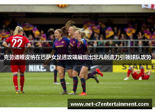 克劳迪娅皮纳在巴萨女足进攻端展现出非凡创造力引领球队攻势