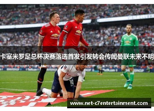 卡塞米罗足总杯决赛落选首发引发转会传闻曼联未来不明