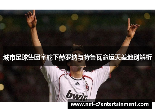 城市足球集团掌舵下赫罗纳与特鲁瓦命运天差地别解析 城市足球集团掌舵下赫罗纳与特鲁瓦命运天差地别解析