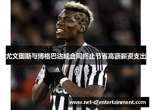 尤文图斯与博格巴达成合同终止节省高额薪资支出 尤文图斯与博格巴达成合同终止节省高额薪资支出