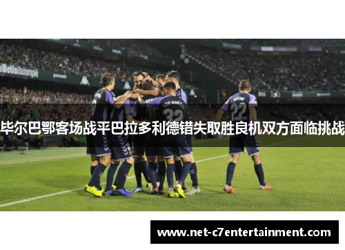 毕尔巴鄂客场战平巴拉多利德错失取胜良机双方面临挑战