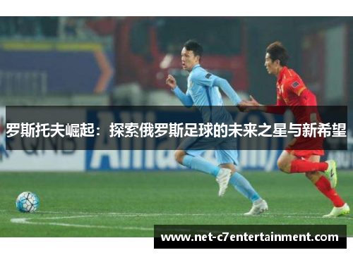 罗斯托夫崛起：探索俄罗斯足球的未来之星与新希望
